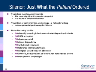Silenor: Just What the Patient Ordered
     Treat sleep maintenance insomnia
      – The most significant insomnia complaint
      – 7-8 hours of sleep with Silenor

     Prevention of early morning awakenings – a full night’s sleep
      – Unique potential positioning for Silenor

     Attractive safety profile
      –   NO clinically meaningful evidence of next-day residual effects
      –   NOT DEA scheduled
      –   NO abuse potential
      –   NO risk of dependency
      –   NO withdrawal symptoms
      –   NO tolerance with long term use
      –   NO complex sleep behaviors observed
      –   NO amnesia, hallucinations or other GABA-related side effects
      –   NO disruption of sleep stages




19
 
