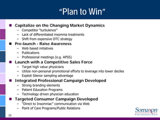 “Plan to Win”
     Capitalize on the Changing Market Dynamics
     – Competitor “turbulence”
     – Lack of differentiated insomnia treatments
     – Shift from expensive DTC strategy
     Pre-launch - Raise Awareness
     – Web based initiatives
     – Publications
     – Professional meetings (e.g. APSS)
     Launch with a Competitive Sales Force
     – Target high value physicians
     – Utilize non-personal promotional efforts to leverage into lower deciles
     – Exploit Silenor sampling advantage
     Integrated Professional Campaign Developed
     – Strong branding elements
     – Patient Education Programs
     – Technology driven physician education
     Targeted Consumer Campaign Developed
     – “Direct to Insomniac” communication via Web
     – Point of Care Programs/Public Relations

22
 