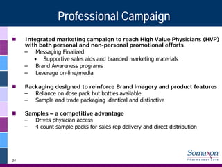 Professional Campaign
     Integrated marketing campaign to reach High Value Physicians (HVP)
     with both personal and non-personal promotional efforts
     – Messaging Finalized
        • Supportive sales aids and branded marketing materials
     – Brand Awareness programs
     – Leverage on-line/media

     Packaging designed to reinforce Brand imagery and product features
     – Reliance on dose pack but bottles available
     – Sample and trade packaging identical and distinctive

     Samples – a competitive advantage
     – Drives physician access
     – 4 count sample packs for sales rep delivery and direct distribution




24
 