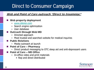 Direct to Consumer Campaign
 Web and Point of Care outreach “Direct to Insomniac”

     Web property deployment
      – www.silenor.com
      – Search engine optimization
      – User database
     Outreach through Web MD
      – Directed approach
      – Most trusted and searched website for medical inquiries
     Public Relations
      – Media outreach at launch
     Point of Care – Pharmacy
      – Direct product messaging to OTC sleep aid and anti-depressant users
     Point of Care – MD Office
      – In-office video and print materials
          • Rep and direct distributed


29
 