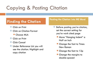 Copying & Pasting Citation
                                       Pasting the Citation into MS Word
Finding the Citation
    Click on Print                          Before pasting you’re citation,
    Click on Citation Format                 set the correct setting for
       Choose MLA                            you’re work cited page
                                                Move “Hanging Indent” a
    Click on Print
                                                 Half an Inch
    Click Cancel                               Change the font to Times
    Under Reference List you will               New Roman
     see the citation. Highlight and            Change the font to 12p
     copy citation
                                                Change the margins to
                                                 double-spaced
 