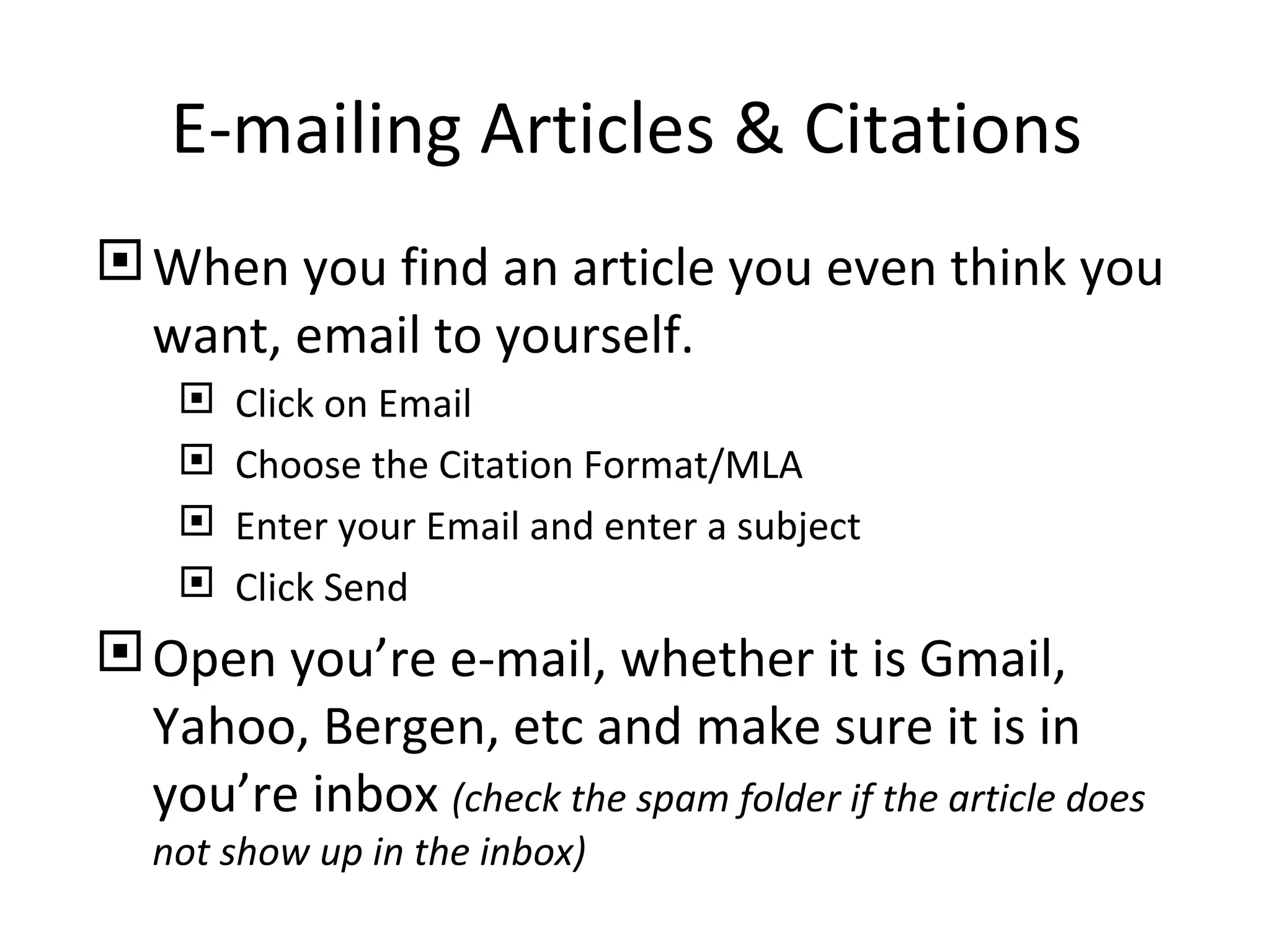 E-mailing Articles & Citations
 When you find an article you even think you
  want, email to yourself.
       Click on Email
       Choose the Citation Format/MLA
       Enter your Email and enter a subject
       Click Send
 Open you’re e-mail, whether it is Gmail,
  Yahoo, Bergen, etc and make sure it is in
  you’re inbox (check the spam folder if the article does
   not show up in the inbox)
 