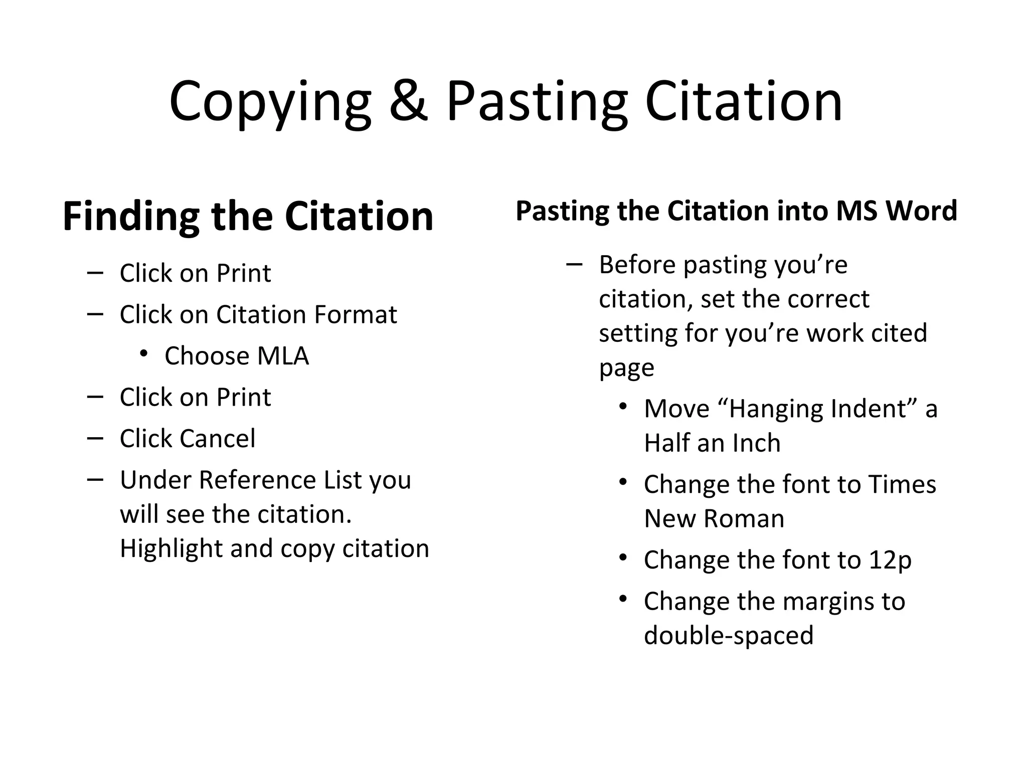 Copying & Pasting Citation
Finding the Citation             Pasting the Citation into MS Word
 – Click on Print                   – Before pasting you’re
 – Click on Citation Format           citation, set the correct
                                      setting for you’re work cited
     • Choose MLA                     page
 – Click on Print                       • Move “Hanging Indent” a
 – Click Cancel                           Half an Inch
 – Under Reference List you             • Change the font to Times
   will see the citation.                 New Roman
   Highlight and copy citation          • Change the font to 12p
                                        • Change the margins to
                                          double-spaced
 