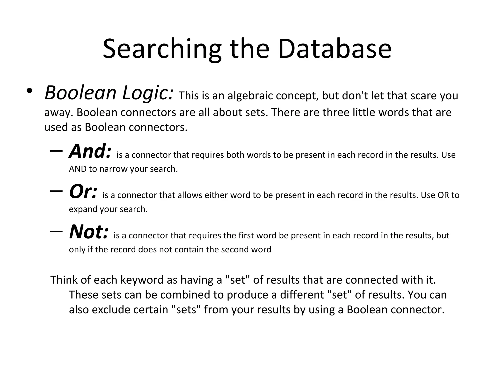 Searching the Database
• Boolean Logic: This is an algebraic concept, but don't let that scare you
   away. Boolean connectors are all about sets. There are three little words that are
   used as Boolean connectors.

    – And: is a connector that requires both words to be present in each record in the results. Use
        AND to narrow your search.

    – Or: is a connector that allows either word to be present in each record in the results. Use OR to
        expand your search.

    – Not: is a connector that requires the first word be present in each record in the results, but
        only if the record does not contain the second word


    Think of each keyword as having a "set" of results that are connected with it.
       These sets can be combined to produce a different "set" of results. You can
       also exclude certain "sets" from your results by using a Boolean connector.
 