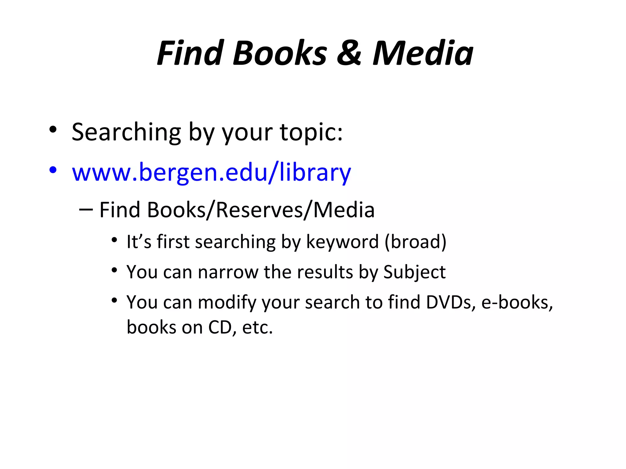 Find Books & Media ​
• Searching by your topic:
• www.bergen.edu/library
  – Find Books/Reserves/Media
     • It’s first searching by keyword (broad)
     • You can narrow the results by Subject
     • You can modify your search to find DVDs, e-books,
       books on CD, etc.
 