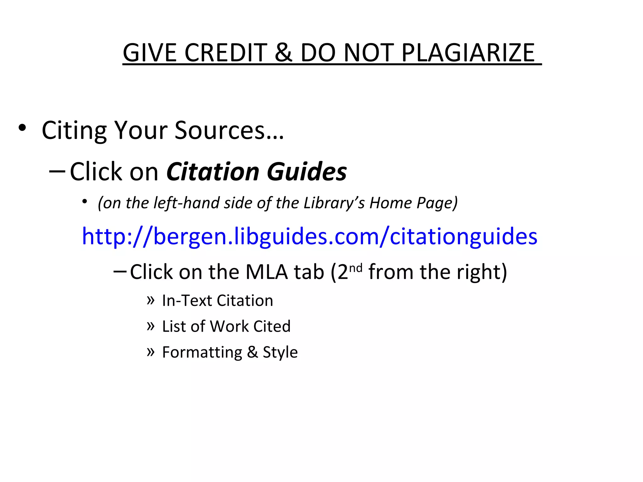 GIVE CREDIT & DO NOT PLAGIARIZE

• Citing Your Sources…
   – Click on Citation Guides
     • (on the left-hand side of the Library’s Home Page)

     http://bergen.libguides.com/citationguides
         – Click on the MLA tab (2nd from the right)
             » In-Text Citation
             » List of Work Cited
             » Formatting & Style
 