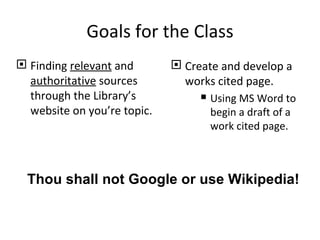 Goals for the Class
 Finding relevant and        Create and develop a
  authoritative sources        works cited page.
  through the Library’s            Using MS Word to
  website on you’re topic.          begin a draft of a
                                    work cited page.



  Thou shall not Google or use Wikipedia!
 