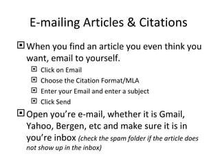 E-mailing Articles & Citations
 When you find an article you even think you
  want, email to yourself.
       Click on Email
       Choose the Citation Format/MLA
       Enter your Email and enter a subject
       Click Send
 Open you’re e-mail, whether it is Gmail,
  Yahoo, Bergen, etc and make sure it is in
  you’re inbox (check the spam folder if the article does
   not show up in the inbox)
 