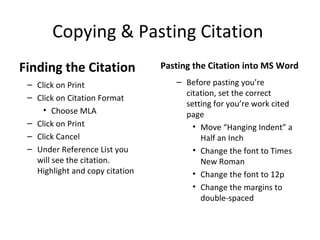 Copying & Pasting Citation
Finding the Citation             Pasting the Citation into MS Word
 – Click on Print                   – Before pasting you’re
 – Click on Citation Format           citation, set the correct
                                      setting for you’re work cited
     • Choose MLA                     page
 – Click on Print                       • Move “Hanging Indent” a
 – Click Cancel                           Half an Inch
 – Under Reference List you             • Change the font to Times
   will see the citation.                 New Roman
   Highlight and copy citation          • Change the font to 12p
                                        • Change the margins to
                                          double-spaced
 