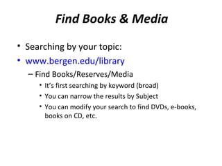 Find Books & Media ​
• Searching by your topic:
• www.bergen.edu/library
  – Find Books/Reserves/Media
     • It’s first searching by keyword (broad)
     • You can narrow the results by Subject
     • You can modify your search to find DVDs, e-books,
       books on CD, etc.
 