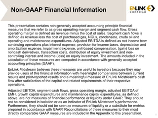 Non-GAAP Financial Information
This presentation contains non-generally accepted accounting principle financial
measures that we refer to as gross operating margin and segment cash flow. Gross
operating margin is defined as revenue minus the cost of sales. Segment cash flows is
defined as revenue less the cost of purchased gas, NGLs, condensate, crude oil and
operating and maintenance expenditures. Adjusted EBITDA is defined as net income from
continuing operations plus interest expense, provision for income taxes, depreciation and
amortization expense, impairment expense, unit-based compensation, (gain) loss on
noncash derivatives, transaction costs, distribution of equity investment and non-
controlling interest and income (loss) on equity investment. The amounts included in the
calculation of these measures are computed in accordance with generally accepted
accounting principles (GAAP).
EnLink Midstream believes these measures are useful to investors because they may
provide users of this financial information with meaningful comparisons between current
results and prior-reported results and a meaningful measure of EnLink Midstream's cash
flow after satisfaction of the capital and related requirements of their respective
operations.
Adjusted EBITDA, segment cash flows, gross operating margin, adjusted EBITDA of
EMH, growth capital expenditures and maintenance capital expenditures, as defined
above, are not measures of financial performance or liquidity under GAAP. They should
not be considered in isolation or as an indicator of EnLink Midstream’s performance.
Furthermore, they should not be seen as measures of liquidity or a substitute for metrics
prepared in accordance with GAAP. Reconciliations of these measures to their most
directly comparable GAAP measures are included in the Appendix to this presentation. 3
 