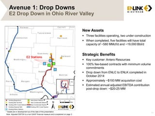 Avenue 1: Drop Downs 
E2 Drop Down in Ohio River Valley 
11 
New Assets 
 Three facilities operating, two under construction 
 When completed, five facilities will have total 
capacity of ~580 MMcf/d and ~19,000 Bbl/d 
Strategic Benefits 
 Key customer: Antero Resources 
 100% fee-based contracts with minimum volume 
commitments 
 Drop down from ENLC to ENLK completed in 
October 2014 
 Approximately ~$193 MM acquisition cost 
 Estimated annual adjusted EBITDA contribution 
post-drop down: ~$20-25 MM 
E2 Stations 
* 
* 
* 
* Assets are in development as of the date of this presentation. 
Note: Adjusted EBITDA is a non-GAAP financial measure and is explained on page 3. 
 