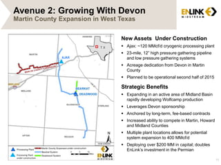 13 
Avenue 2: Growing With Devon 
Martin County Expansion in West Texas 
under construction 
Processing Plant 
under construction 
AJAX 
New Assets Under Construction 
 Ajax: ~120 MMcf/d cryogenic processing plant 
 23-mile, 12” high pressure gathering pipeline 
and low pressure gathering systems 
 Acreage dedication from Devon in Martin 
County 
 Planned to be operational second half of 2015 
Strategic Benefits 
 Expanding in an active area of Midland Basin 
rapidly developing Wolfcamp production 
 Leverages Devon sponsorship 
 Anchored by long-term, fee-based contracts 
 Increased ability to compete in Martin, Howard 
and Midland Counties 
 Multiple plant locations allows for potential 
system expansion to 400 MMcf/d 
 Deploying over $200 MM in capital; doubles 
EnLink’s investment in the Permian 
 