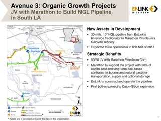 16 
Avenue 3: Organic Growth Projects 
JV with Marathon to Build NGL Pipeline 
in South LA 
New Assets in Development 
 30-mile, 10” NGL pipeline from EnLink’s 
Riverside fractionator to Marathon Petroleum’s 
Garyville refinery 
 Expected to be operational in first half of 2017 
Strategic Benefits 
 50/50 JV with Marathon Petroleum Corp. 
 Marathon to support the project with 50% of 
capital cost and long-term, fee-based 
contracts for butane and natural gasoline 
transportation, supply and optional storage 
 EnLink to construct and operate the pipeline 
 First bolt-on project to Cajun-Sibon expansion 
* 
* Assets are in development as of the date of this presentation. 
 