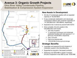 17 
Avenue 3: Organic Growth Projects 
Ohio River Valley Condensate Pipeline, 
Stabilization & Compression System Expansion 
New Assets In Development 
 45-mile, 8” condensate pipeline with an expected 
capacity of ~50,000 Bbl/d 
 6 new condensate stabilization and natural gas 
compression stations with combined capacities of 
~41,500 Bbl/d and ~560 MMcf/d, respectively 
 Expected to be in service by second half of 2015 
 Once complete, EnLink’s assets in the 
Utica/Marcellus will include: 
 250 miles of pipeline 
 11 natural gas compression and condensate 
stabilization facilities with total capacity of ~1.2 
Bcf/d and ~60,000 Bbl/d, respectively 
 Over 110 trucks 
 Eight brine disposal wells 
 ~630,000 Bbl of above ground storage 
Strategic Benefits 
 Leverages and expands EnLink’s footprint of 
midstream assets in the Utica/Marcellus 
 Supported by long-term, fee-based contracts 
 Deploying over $250 MM in capital; increases 
EnLink’s investment in the ORV to over ~$700 MM 
* 
* 
* 
* Assets are in development as of the date of this presentation. 
 