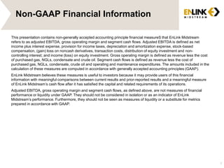 Non-GAAP Financial Information 
This presentation contains non-generally accepted accounting principle financial measureS that EnLink Midstream 
refers to as adjusted EBITDA, gross operating margin and segment cash flows. Adjusted EBITDA is defined as net 
income plus interest expense, provision for income taxes, depreciation and amortization expense, stock-based 
compensation, (gain) loss on noncash derivatives, transaction costs, distribution of equity investment and non-controlling 
interest; and income (loss) on equity investment. Gross operating margin is defined as revenue less the cost 
of purchased gas, NGLs, condensate and crude oil. Segment cash flows is defined as revenue less the cost of 
purchased gas, NGLs, condensate, crude oil and operating and maintenance expenditures. The amounts included in the 
calculation of these measures are computed in accordance with generally accepted accounting principles (GAAP). 
EnLink Midstream believes these measures is useful to investors because it may provide users of this financial 
information with meaningful comparisons between current results and prior-reported results and a meaningful measure 
of EnLink Midstream’s cash flow after it has satisfied the capital and related requirements of its operations. 
Adjusted EBITDA, gross operating margin and segment cash flows, as defined above, are not measures of financial 
performance or liquidity under GAAP. They should not be considered in isolation or as an indicator of EnLink 
Midstream’s performance. Furthermore, they should not be seen as measures of liquidity or a substitute for metrics 
prepared in accordance with GAAP. 
3 
 