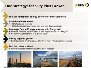 4 
Our Strategy: Stability Plus Growth 
Top tier midstream energy service for our customers 
Stability of cash flows 
 ~95% fee-based contracts 
 ~50% of gross operating margin from long-term Devon contracts 
Leverage Devon Energy sponsorship for growth 
 Potential additional adjusted EBITDA from dropdowns: ~$375 MM by 2017 
 Serve Devon E&P portfolio in its growth areas 
Strong organic growth 
 South Louisiana, West Texas and Ohio River Valley (ORV) expansion projects 
Top tier balance sheet 
 Investment grade credit rating at ENLK since inception 
Note: Adjusted EBITDA is a non-GAAP financial measure and is explained on page 3. 
 