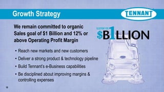We remain committed to organic
Sales goal of $1 Billion and 12% or
above Operating Profit Margin
Growth Strategy
10
• Reach new markets and new customers
• Deliver a strong product & technology pipeline
• Build Tennant’s e-Business capabilities
• Be disciplined about improving margins &
controlling expenses
 