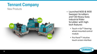 – Launched M20 & M30
Sweeper-Scrubbers
and T20 Heavy-Duty
Industrial Rider
Scrubber with high-
tech features
• Touch-n-GoTM Steering-
wheel-mounted control
module
• Pro-PanelTM intuitive
touch-screen interface
16
Tennant Company
New Products
 