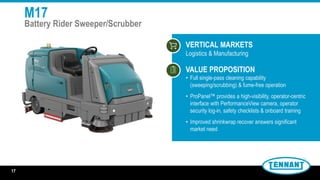 M17
Battery Rider Sweeper/Scrubber
VERTICAL MARKETS
Logistics & Manufacturing
VALUE PROPOSITION
• Full single-pass cleaning capability
(sweeping/scrubbing) & fume-free operation
• ProPanel™ provides a high-visibility, operator-centric
interface with PerformanceView camera, operator
security log-in, safety checklists & onboard training
• Improved shrinkwrap recover answers significant
market need
17
 