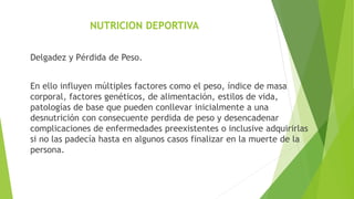 NUTRICION DEPORTIVA
Delgadez y Pérdida de Peso.
En ello influyen múltiples factores como el peso, índice de masa
corporal, factores genéticos, de alimentación, estilos de vida,
patologías de base que pueden conllevar inicialmente a una
desnutrición con consecuente perdida de peso y desencadenar
complicaciones de enfermedades preexistentes o inclusive adquirirlas
si no las padecía hasta en algunos casos finalizar en la muerte de la
persona.
 