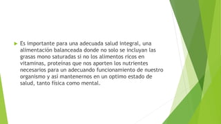 Es importante para una adecuada salud integral, una
alimentación balanceada donde no solo se incluyan las
grasas mono saturadas si no los alimentos ricos en
vitaminas, proteínas que nos aporten los nutrientes
necesarios para un adecuando funcionamiento de nuestro
organismo y así mantenernos en un optimo estado de
salud, tanto física como mental.
 