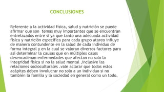 CONCLUSIONES
Referente a la actividad física, salud y nutrición se puede
afirmar que son temas muy importantes que se encuentran
entrelazados entre si ya que tanto una adecuada actividad
física y nutrición especifica para cada grupo atareo influye
de manera contundente en la salud de cada individuo de
forma integral y en la cual se valoran diversos factores para
así determinar la causas que en múltiples casos
desencadenan enfermedades que afectan no solo la
integridad física si no la salud mental ,inclusive las
relaciones socioculturales .vale aclarar que todos estos
acápites deben involucrar no solo a un individuo si no
también la familia y la sociedad en general como un todo.
 