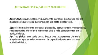ACTIVIDAD FISICA,SALUD Y NUTRICION
Actividad física: cualquier movimiento corporal producido por los
músculos esqueléticos que provocan un gasto energético.
Ejercicio: movimiento corporal planeado, estructurado, y repetitivo,
realizado para mejorar o mantener uno o más componentes de la
aptitud física.
Aptitud física: una serie de atributos que las personas tienen o
adquieren, que se relacionan con la capacidad para realizar una
actividad física.
 