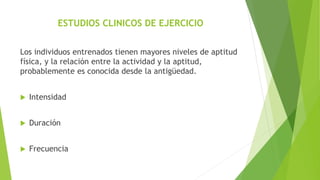 ESTUDIOS CLINICOS DE EJERCICIO
Los individuos entrenados tienen mayores niveles de aptitud
física, y la relación entre la actividad y la aptitud,
probablemente es conocida desde la antigüedad.
 Intensidad
 Duración
 Frecuencia
 
