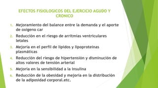 EFECTOS FISIOLOGICOS DEL EJERCICIO AGUDO Y
CRONICO
1. Mejoramiento del balance entre la demanda y el aporte
de oxígeno car
2. Reducción en el riesgo de arritmias ventriculares
letales
3. Mejoría en el perfil de lípidos y lipoproteínas
plasmáticas
4. Reducción del riesgo de hipertensión y disminución de
altos valores de tensión arterial
5. Mejoría en la sensibilidad a la insulina
6. Reducción de la obesidad y mejoría en la distribución
de la adiposidad corporal.etc.
 