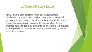 ACTIVIDAD FISICA Y SALUD
Nuestra condición de seres vivos con capacidad de
movimiento e interacción con las cosas y otros seres del
mundo que nos rodean, permite que la actividad física se
encuentre en cualquier ámbito de nuestra vida. Es una
práctica humana que está presente en el trabajo, la escuela,
el tiempo libre o las tares cotidianas y familiares, y desde la
infancia a la vejez.
 