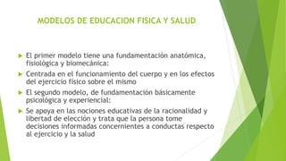 MODELOS DE EDUCACION FISICA Y SALUD
 El primer modelo tiene una fundamentación anatómica,
fisiológica y biomecánica:
 Centrada en el funcionamiento del cuerpo y en los efectos
del ejercicio físico sobre el mismo
 El segundo modelo, de fundamentación básicamente
psicológica y experiencial:
 Se apoya en las nociones educativas de la racionalidad y
libertad de elección y trata que la persona tome
decisiones informadas concernientes a conductas respecto
al ejercicio y la salud
 