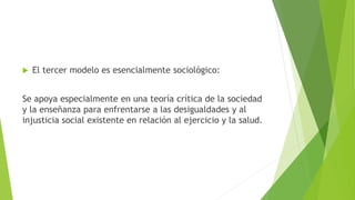  El tercer modelo es esencialmente sociológico:
Se apoya especialmente en una teoría crítica de la sociedad
y la enseñanza para enfrentarse a las desigualdades y al
injusticia social existente en relación al ejercicio y la salud.
 