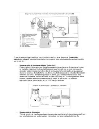 El tipo de sistema de encendido al que nos referimos ahora se le denomina: "encendido
electrónico integral" y sus particularidades con respecto a los anteriores sistemas de encendido
son el uso de:
• Un generador de impulsos del tipo "inductivo",
Esta constituido por una corona dentada que va acoplada al volante de inercia del motor y
un captador magnético frente a ella.El captador esta formado por un imán permanente,
alrededor esta enrollada una bobina donde se induce una tensión cada vez que pasa un
diente de la corona dentada frente a el. Como resultado se detecta la velocidad de rotación
del motor. La corona dentada dispone de un diente, y su correspondiente hueco, más
ancho que los demás, situado 90º antes de cada posición p.m.s. Cuando pasa este diente
frente al captador la tensión que se induce es mayor, lo que indica a la centralita
electrónica que el pistón llegara al p.m.s. 90º de giro después.
• Un captador de depresión
Tiene la función de transformar el valor de depresión que hay en el colector de admisión en
una señal eléctrica que será enviada e interpretada por la centralita electrónica. Su
 