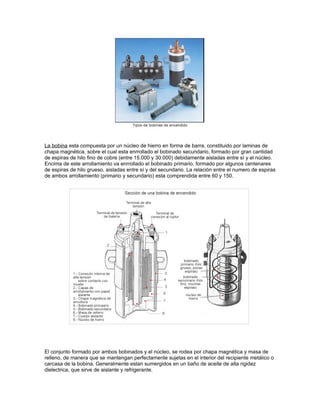 La bobina esta compuesta por un núcleo de hierro en forma de barra, constituido por laminas de
chapa magnética, sobre el cual esta enrrollado el bobinado secundario, formado por gran cantidad
de espiras de hilo fino de cobre (entre 15.000 y 30.000) debidamente aisladas entre sí y el núcleo.
Encima de este arrollamiento va enrrollado el bobinado primario, formado por algunos centenares
de espiras de hilo grueso, aisladas entre sí y del secundario. La relación entre el numero de espiras
de ambos arrollamiento (primario y secundario) esta comprendida entre 60 y 150.
El conjunto formado por ambos bobinados y el núcleo, se rodea por chapa magnética y masa de
relleno, de manera que se mantengan perfectamente sujetas en el interior del recipiente metálico o
carcasa de la bobina. Generalmente estan sumergidos en un baño de aceite de alta rigidez
dielectrica, que sirve de aislante y refrigerante.
 