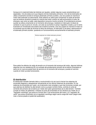 Aunque en lo esencial todas las bobinas son iguales, existen algunas cuyas caracteristicas son
especiales. Una de estas es la que dispone de dos bobinados primarios. Uno de los bobinados se
utiliza unicamente durante el arraque (bobinado primario auxiliar), una vez puesto en marcha el
motor este bobinado se desconecta. Este sistema se utiliza para compensar la caida de tensión
que se produce durante la puesta en marcha del motor cuando se esta accionando el motor de
arranque, que como se sabe, este dispositivo consume mucha corriente. El arrollamiento primario
auxiliar se utiliza unicamente en el momento del arranque, mediante el interruptor (I) (llave de
contacto C) que lo pone en circuito, con esto se aumente el campo magnético creado y por lo tanto
la tensión en el bobinado secundario de la bobina aumenta. Una vez puesto en marcha el motor en
el momento que se deja de accionar la llave de arranque, el interruptor (I) se abre y desconecta el
el bobinado primario auxiliar, quedando en funcionamiento exclusivamente el bobinado primario
Para paliar los efectos de caida de tensión en el momento del arranque del motor, algunas bobinas
disponen de una resistencia (R) a la entrada del arrollamiento primario de la bobina conectada en
serie con el, que es puesta fuera de servicio en el momento del arranque y puesta en servicio
cuando el motor ya esta funcionando.
El distribuidor
El distribuidor también llamado delco a evolucionado a la vez que lo hacían los sistemas de
encendido llegando a desaparecer actualmente en los últimos sistemas de encendido. En los
sistemas de encendido por ruptor, es el elemento mas complejo y que mas funciones cumple, por
que ademas de distribuir la alta tensión como su propio nombre indica, controla el corte de
corriente del primario de la bobina por medio del ruptor generandose así la alta tensión. También
cumple la misión de adelantar o retrasar el punto de encendido en los cilindros por medio de un
"regulador centrifugo" que actúa en función del nº de revoluciones del motor y un "regulador de
vació" que actúa combinado con el regulador centrifugo según sea la carga del motor (según este
mas o menos pisado el pedal del acelerador).
 