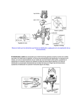 Mueve el ratón por los elementos que forman el distribuidor y entra para ver una explicación de su
funcionamiento.
El distribuidor o delco es accionado por el árbol de levas girando el mismo numero de vueltas
que este y la mitad que el cigüeñal. La forma de accionamiento del distribuidor no siempre es el
mismo, en unos el accionamiento es por medio de una transmisión piñon-piñon, quedando el
distribuidor en posición vertical con respecto al árbol de levas (figura derecha). En otros el
distribuidor es accionado directamente por el árbol de levas sin ningún tipo de transmisión,
quedando el distribuidor en posición horizontal (figura de abajo).
 