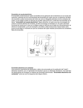 Encendido con ayuda electrónica
El encendido covencional por ruptor se beneficia de la aplicación de la electrónica en el mundo del
automóvil, salvando así los inconvenientes del encendido por ruptor que son: la aparición de fallos
de encendido a altas revoluciones del motor así como el desgaste prematuro de los contactos del
ruptor, lo que obliga a pasar el vehículo por el taller cada pocos km. A este tipo de encendido se le
llama: "encendido con ayuda electrónica" (figura derecha), el ruptor ya no es el encargado de
cortar la corriente eléctrica de la bobina, de ello se encarga un transistor (T). El ruptor solo tiene
funciones de mando por lo que ya no obliga a pasar el vehículo por el taller tan frecuentemente, se
elimina el condensador, ya no es necesario y los fallos a altas revoluciones mejora hasta cierto
punto ya que llega un momento en que los contactos del ruptor rebotan provocando los consabidos
fallos de encendido.
Encendido electrónico sin contactos
Una evolución importante del distribuidor o delco vino provocada por la sustitución del "ruptor",
elemento mecánico, por un "generador de impulsos" que es un elemento electrónico. Con este tipo
de distribuidores se consiguió un sistema de encendido denominado: "Encendido electrónico sin
contactos" como se ve en el esquema de la figura inferior..
 