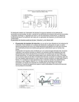 El distribuidor dotado con "generador de impulsos" es igual al utilizado en los sistemas de
encendido convencionales, es decir, cuenta con los elementos de variación del punto de encendido
("regulador centrifugo" y "regulador de vació") y de mas elementos constructivos. La diferencia
fundamental esta en la sustitución del ruptor por un generador de impulsos y la eliminación del
condensador.
El generador de impulsos puede ser de tipo: "inductivo", y de "efecto Hall".
• El generador de impulsos de inducción: es uno de los mas utilizados en los sistemas de
encendido. Esta instalado en la cabeza del distribuidor sustituyendo al ruptor, la señal
eléctrica que genera se envía a la unidad electrónica que gestiona el corte de la corriente
de el bobinado primario de la bobina para generar la alta tensión que se manda a las
bujías.
El generador de impulsos esta constituido por una rueda de aspas llamada rotor, de acero
magnético, que produce durante su rotación una variación del flujo magnético del imán
permanente que induce de esta forma una tensión en la bobina que se hace llegar a la
unidad electrónica. La rueda tiene tantas aspas como cilindros tiene el motor y a medida
que se acerca cada una de ellas a la bobina de inducción, la tensión va subiendo cada vez
con mas rapidez hasta alcanzar su valor máximo cuando la bobina y el aspa estén frente a
frente (+V). Al alejarse el aspa siguiendo el giro, la tensión cambia muy rápidamente y
alcanza su valor negativo máximo (-V) . En este cambio de tensión se produce el
encendido y el impulso así originado en el distribuidor se hace llegar a la unidad
electrónica. Cuando las aspas de la rueda no están enfrentadas a la bobina de inducción
no se produce el encendido.
 