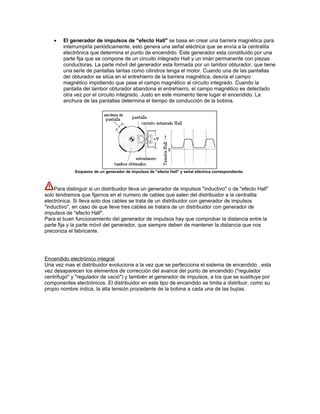 • El generador de impulsos de "efecto Hall" se basa en crear una barrera magnética para
interrumpirla periódicamente, esto genera una señal eléctrica que se envía a la centralita
electrónica que determina el punto de encendido. Este generador esta constituido por una
parte fija que se compone de un circuito integrado Hall y un imán permanente con piezas
conductoras. La parte móvil del generador esta formada por un tambor obturador, que tiene
una serie de pantallas tantas como cilindros tenga el motor. Cuando una de las pantallas
del obturador se sitúa en el entrehierro de la barrera magnética, desvía el campo
magnético impidiendo que pase el campo magnético al circuito integrado. Cuando la
pantalla del tambor obturador abandona el entrehierro, el campo magnético es detectado
otra vez por el circuito integrado. Justo en este momento tiene lugar el encendido. La
anchura de las pantallas determina el tiempo de conducción de la bobina.
Esquema de un generador de impulsos de "efecto Hall" y señal eléctrica correspondiente.
Para distinguir si un distribuidor lleva un generador de impulsos "inductivo" o de "efecto Hall"
solo tendremos que fijarnos en el numero de cables que salen del distribuidor a la centralita
electrónica. Si lleva solo dos cables se trata de un distribuidor con generador de impulsos
"inductivo", en caso de que lleve tres cables se tratara de un distribuidor con generador de
impulsos de "efecto Hall".
Para el buen funcionamiento del generador de impulsos hay que comprobar la distancia entre la
parte fija y la parte móvil del generador, que siempre deben de mantener la distancia que nos
preconiza el fabricante.
Encendido electrónico integral
Una vez mas el distribuidor evoluciona a la vez que se perfecciona el sistema de encendido , esta
vez desaparecen los elementos de corrección del avance del punto de encendido ("regulador
centrifugo" y "regulador de vació") y también el generador de impulsos, a los que se sustituye por
componentes electrónicos. El distribuidor en este tipo de encendido se limita a distribuir, como su
propio nombre indica, la alta tensión procedente de la bobina a cada una de las bujías.
 