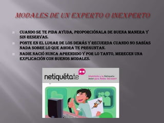    Cuando se te pida ayuda, proporciónala de buena manera y
    sin reservas.
   Ponte en el lugar de los demás y recuerda cuando no sabías
    nada sobre lo que ahora te preguntan.
   NADIE nació nunca aprendido y por lo tanto, merecen una
    explicación con buenos modales.
 