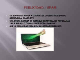    Es algo que satura a clientes de correo, usuarios de
    mensajería, chats, etc.
   Una buena manera de evitarlo es instalando programas
    para aislarlo y NO produciéndolo uno mismo.
   que La publicidad esta muy mal vista en Internet.
 