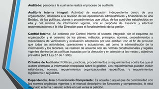 Auditado: persona a la cual se le realiza el proceso de auditoría.

Auditoría interna integral: Actividad de evaluación independiente dentro de una
organización, destinada a la revisión de las operaciones administrativas y financieras de una
Entidad, de las políticas, planes y procedimientos que utiliza, de los controles establecidos en
ella y del sistema de información vigente, con el propósito de asesorar y efectuar
recomendaciones a la Alta Dirección para el fortalecimiento de la gestión.
Control Interno: Se entiende por Control Interno el sistema integrado por el esquema de
organización y el conjunto de los planes, métodos, principios, normas, procedimientos y
mecanismos de verificación y evaluación adoptados por una entidad, con el fin de procurar
que todas las actividades, operaciones y actuaciones, así como la administración de la
información y los recursos, se realicen de acuerdo con las normas constitucionales y legales
vigentes dentro de las políticas trazadas por la dirección y en atención a las metas u objetivos
previstos (Art.1 Ley 87 de 1.993).
Criterios de Auditoría: Políticas, practicas, procedimientos o requerimientos contra los que el
auditor compara la información recopilada sobre la gestión. Los requerimientos pueden incluir
estándares, normas, requerimientos organizacionales específicos, y requerimientos
legislativos o regulados.
Dependencia, área o funcionario Competente: Es aquella o aquel que de conformidad con
las normas orgánicas vigentes y el manual descriptivo de funciones y competencias, le está
asignado el tema o asunto sobre el cual versa la petición.

 