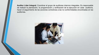 Auditor Líder Integral: Coordinar el grupo de auditores internos integrales. Es responsable
de realizar la planeación, la programación y verificación de la ejecución en cada auditoría,
hacer el seguimiento de las acciones correctivas a las no conformidades encontradas en las
auditorías.

 