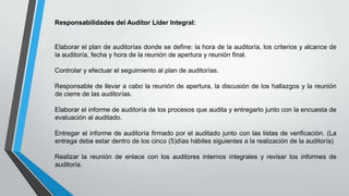 Responsabilidades del Auditor Líder Integral:

Elaborar el plan de auditorías donde se define: la hora de la auditoría, los criterios y alcance de
la auditoría, fecha y hora de la reunión de apertura y reunión final.
Controlar y efectuar el seguimiento al plan de auditorías.
Responsable de llevar a cabo la reunión de apertura, la discusión de los hallazgos y la reunión
de cierre de las auditorías.
Elaborar el informe de auditoría de los procesos que audita y entregarlo junto con la encuesta de
evaluación al auditado.
Entregar el informe de auditoría firmado por el auditado junto con las listas de verificación. (La
entrega debe estar dentro de los cinco (5)días hábiles siguientes a la realización de la auditoría)
Realizar la reunión de enlace con los auditores internos integrales y revisar los informes de
auditoría.

 