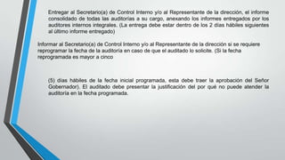 Entregar al Secretario(a) de Control Interno y/o al Representante de la dirección, el informe
consolidado de todas las auditorías a su cargo, anexando los informes entregados por los
auditores internos integrales. (La entrega debe estar dentro de los 2 días hábiles siguientes
al último informe entregado)
Informar al Secretario(a) de Control Interno y/o al Representante de la dirección si se requiere
reprogramar la fecha de la auditoría en caso de que el auditado lo solicite. (Si la fecha
reprogramada es mayor a cinco

(5) días hábiles de la fecha inicial programada, esta debe traer la aprobación del Señor
Gobernador). El auditado debe presentar la justificación del por qué no puede atender la
auditoría en la fecha programada.

 