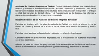 Auditores del Sistema Integrado de Gestión: Cumplir con lo estipulado en este procedimiento;
detectar y asesorar al auditado en la toma de “Acciones Correctivas y Preventivas” para cerrar
las No Conformidades detectadas como resultado de la autoevaluación de la gestión y entregar
a el(la) Secretarío(a) de Control Interno y al Representante de la Dirección los informes y
documentos relacionados con el ejercicio encomendado.
Responsabilidades de los Auditores del Sistema Integrado de Gestión
Participar en la elaboración del plan de auditoría de Calidad y /o auditoria interna, donde se
define: los criterios y alcance de la auditoría, fecha y hora de la reunión de apertura y reunión
final.
Participar como asistente en las auditorías realizadas por el auditor líder integral.
Concertar la hora con el responsable de proceso para la realización de las auditorías de acuerdo
con el plan establecido.
Además de tener en cuenta las preguntas del PHVA establecidas en las listas de verificación;
revisar la documentación a auditar (procesos y procedimientos) y adicionarlas a las listas.

 