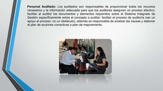 Personal Auditado: Los auditados son responsables de proporcionar todos los recursos
necesarios y la información adecuada para que los auditores aseguren un proceso efectivo;
facilitar al auditor los documentos y elementos requeridos sobre el Sistema Integrado de
Gestión específicamente sobre el concepto a auditar; facilitar el proceso de auditoría (ser un
apoyo al proceso, no un obstáculo), además es responsable de analizar las causas y elaborar
el plan de acciones correctivas o plan de mejoramiento.

 