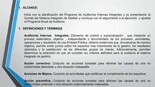 1. ALCANCE:
Inicia con la planificación del Programa de Auditorías Internas Integrales y su presentación al
Comité del Sistema Integrado de Gestión y concluye con el seguimiento a la ejecución y ajustes
al Programa Anual de Auditoría.
1. DEFINICIONES Y TERMINOS
Auditorías Internas Integrales: Elemento de control y autoevaluación , que mediante un
proceso sistemático, objetivo , independiente y documentado de los procesos, actividades,
operaciones y resultados de una Entidad Pública ,obtiene evidencias que, al evaluarse de manera
objetiva, permite emitir juicios sobre los aspectos más importantes de la gestión, los resultados
obtenidos y la satisfacción de los diferentes grupos de interés. Adicionalmente, permiten
determinar la extensión en que se cumplen los criterios definidos para la auditoría al sistema
integrado de gestión.
Acción correctiva: Conjunto de acciones tomadas para eliminar las causas de una no
conformidad detectada u otra situación indeseable.
Acciones de Mejora: Conjunto de actividades que conllevan al cumplimiento de los requisitos.
Acción preventiva: Conjunto de acciones tomadas para eliminar las causas de una no
conformidad potencial u otra situación potencialmente indeseable.

 