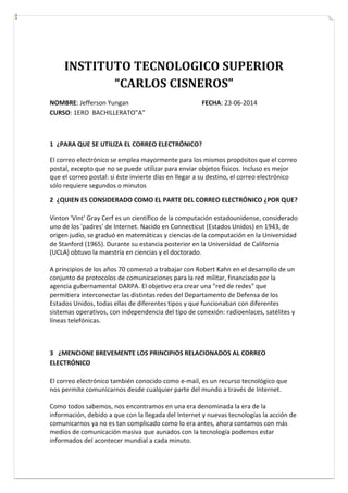 INSTITUTO TECNOLOGICO SUPERIOR
“CARLOS CISNEROS”
NOMBRE: Jefferson Yungan FECHA: 23-06-2014
CURSO: 1ERO BACHILLERATO”A”
1 ¿PARA QUE SE UTILIZA EL CORREO ELECTRÓNICO?
El correo electrónico se emplea mayormente para los mismos propósitos que el correo
postal, excepto que no se puede utilizar para enviar objetos físicos. Incluso es mejor
que el correo postal: si éste invierte días en llegar a su destino, el correo electrónico
sólo requiere segundos o minutos
2 ¿QUIEN ES CONSIDERADO COMO EL PARTE DEL CORREO ELECTRÓNICO ¿POR QUE?
Vinton 'Vint' Gray Cerf es un científico de la computación estadounidense, considerado
uno de los 'padres' de Internet. Nacido en Connecticut (Estados Unidos) en 1943, de
origen judío, se graduó en matemáticas y ciencias de la computación en la Universidad
de Stanford (1965). Durante su estancia posterior en la Universidad de California
(UCLA) obtuvo la maestría en ciencias y el doctorado.
A principios de los años 70 comenzó a trabajar con Robert Kahn en el desarrollo de un
conjunto de protocolos de comunicaciones para la red militar, financiado por la
agencia gubernamental DARPA. El objetivo era crear una "red de redes" que
permitiera interconectar las distintas redes del Departamento de Defensa de los
Estados Unidos, todas ellas de diferentes tipos y que funcionaban con diferentes
sistemas operativos, con independencia del tipo de conexión: radioenlaces, satélites y
líneas telefónicas.
3 ¿MENCIONE BREVEMENTE LOS PRINCIPIOS RELACIONADOS AL CORREO
ELECTRÓNICO
El correo electrónico también conocido como e-mail, es un recurso tecnológico que
nos permite comunicarnos desde cualquier parte del mundo a través de Internet.
Como todos sabemos, nos encontramos en una era denominada la era de la
información, debido a que con la llegada del Internet y nuevas tecnologías la acción de
comunicarnos ya no es tan complicado como lo era antes, ahora contamos con más
medios de comunicación masiva que aunados con la tecnología podemos estar
informados del acontecer mundial a cada minuto.
 